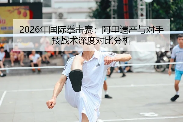 2026年国际拳击赛：阿里遗产与对手技战术深度对比分析